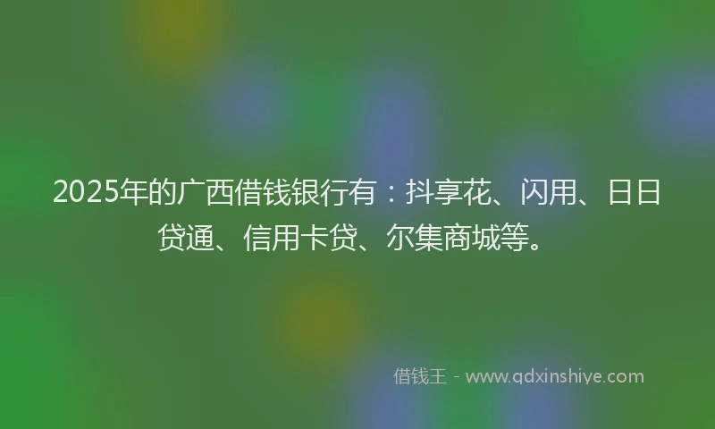 2025年的广西借钱银行有：抖享花、闪用、日日贷通、信用卡贷、尔集商城等。