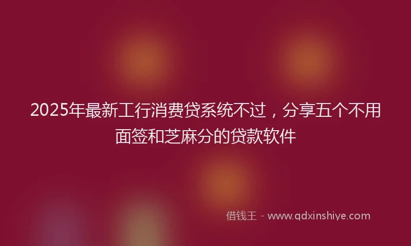 2025年最新工行消费贷系统不过，分享五个不用面签和芝麻分的贷款软件