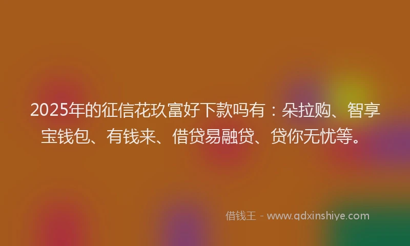 2025年的征信花玖富好下款吗有：朵拉购、智享宝钱包、有钱来、借贷易融贷、贷你无忧等。