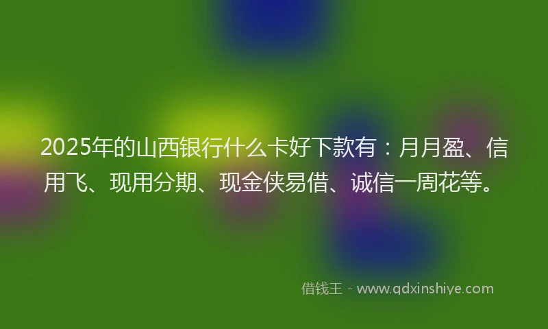 2025年的山西银行什么卡好下款有：月月盈、信用飞、现用分期、现金侠易借、诚信一周花等。