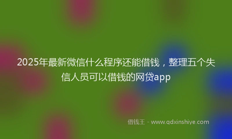2025年最新微信什么程序还能借钱，整理五个失信人员可以借钱的网贷app