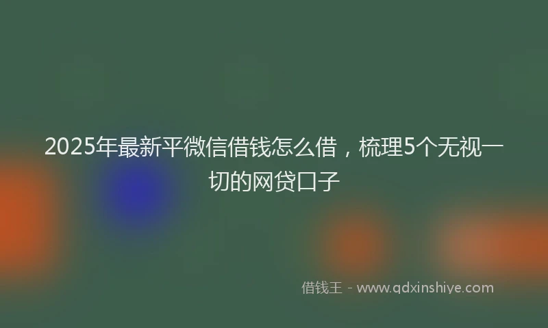 2025年最新平微信借钱怎么借，梳理5个无视一切的网贷口子