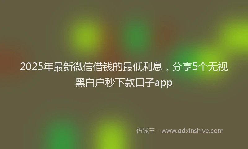 2025年最新微信借钱的最低利息，分享5个无视黑白户秒下款口子app
