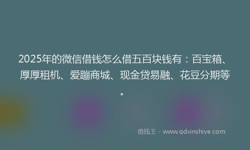 2025年的微信借钱怎么借五百块钱有：百宝箱、厚厚租机、爱蹦商城、现金贷易融、花豆分期等。