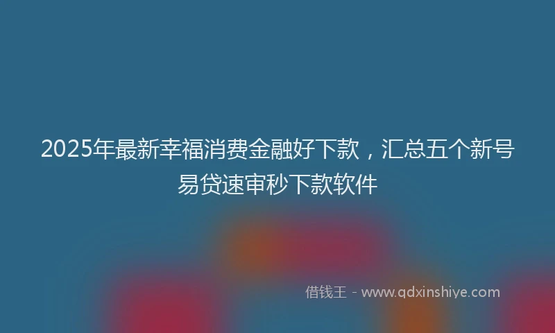 2025年最新幸福消费金融好下款，汇总五个新号易贷速审秒下款软件