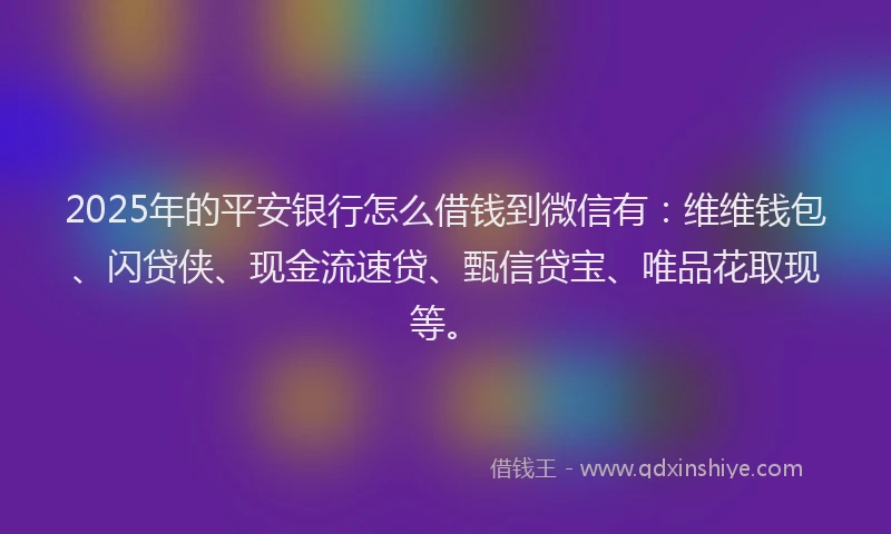 2025年的平安银行怎么借钱到微信有：维维钱包、闪贷侠、现金流速贷、甄信贷宝、唯品花取现等。