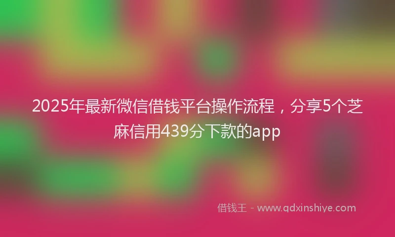 2025年最新微信借钱平台操作流程，分享5个芝麻信用439分下款的app