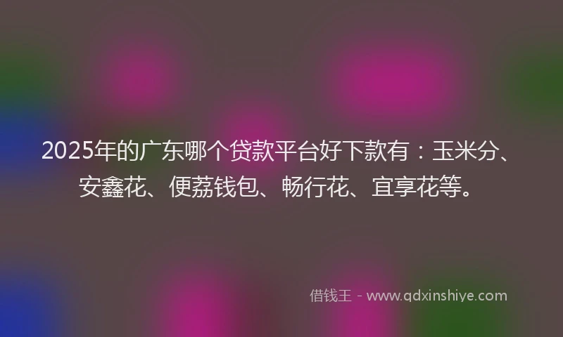 2025年的广东哪个贷款平台好下款有：玉米分、安鑫花、便荔钱包、畅行花、宜享花等。
