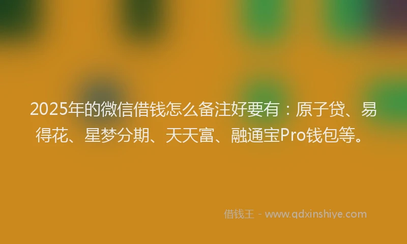 2025年的微信借钱怎么备注好要有：原子贷、易得花、星梦分期、天天富、融通宝Pro钱包等。