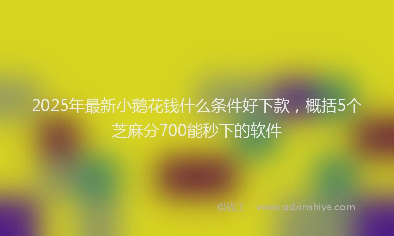 2025年最新小鹅花钱什么条件好下款，概括5个芝麻分700能秒下的软件