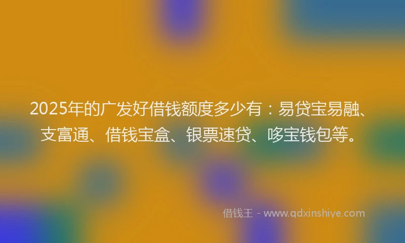 2025年的广发好借钱额度多少有：易贷宝易融、支富通、借钱宝盒、银票速贷、哆宝钱包等。