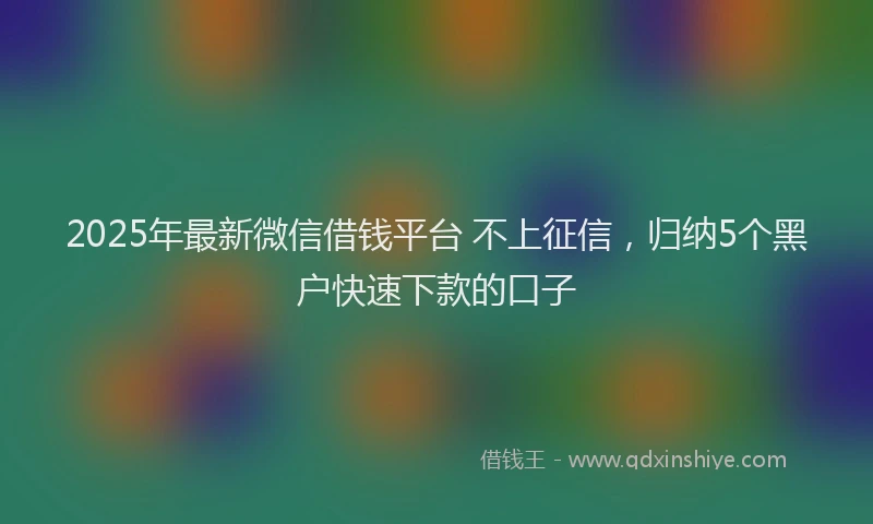 2025年最新微信借钱平台 不上征信，归纳5个黑户快速下款的口子