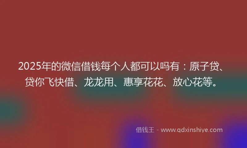2025年的微信借钱每个人都可以吗有：原子贷、贷你飞快借、龙龙用、惠享花花、放心花等。
