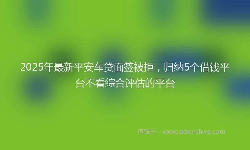 2025年最新平安车贷面签被拒，归纳5个借钱平台不看综合评估的平台