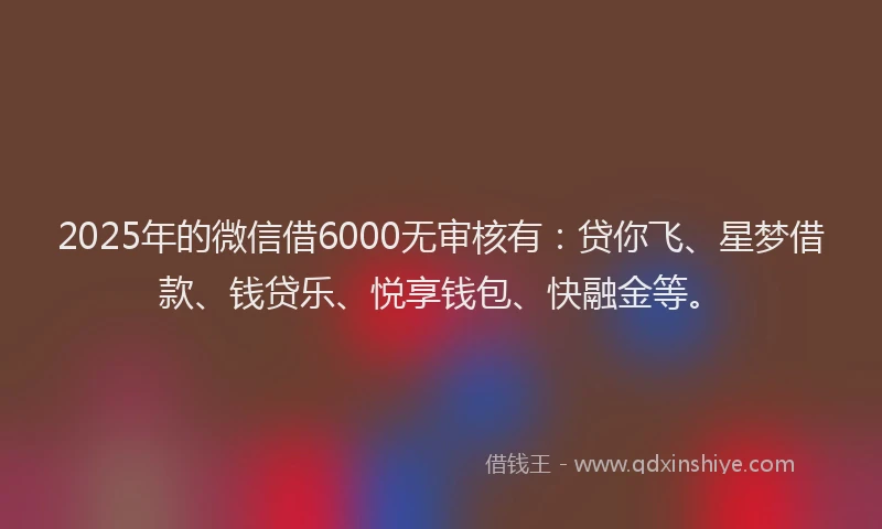 2025年的微信借6000无审核有：贷你飞、星梦借款、钱贷乐、悦享钱包、快融金等。
