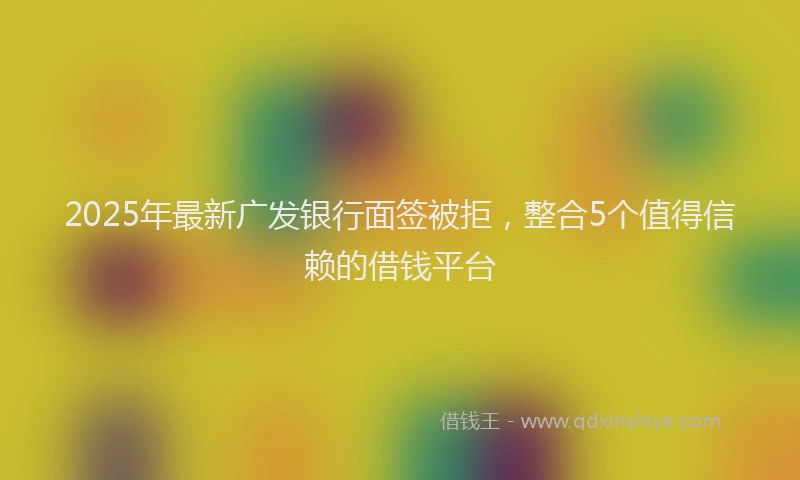 2025年最新广发银行面签被拒，整合5个值得信赖的借钱平台