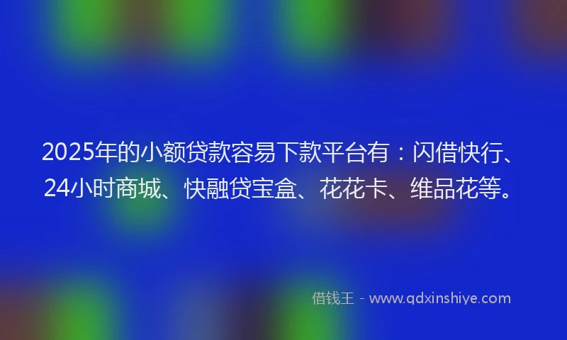 2025年的小额贷款容易下款平台有：闪借快行、24小时商城、快融贷宝盒、花花卡、维品花等。