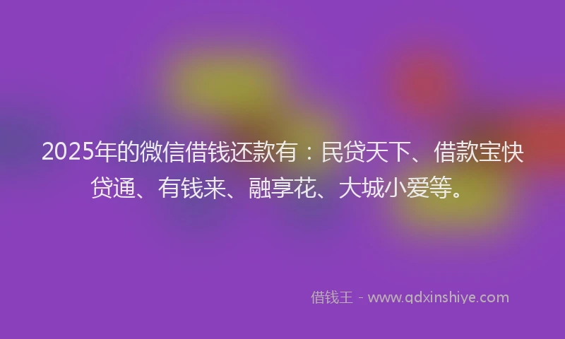 2025年的微信借钱还款有：民贷天下、借款宝快贷通、有钱来、融享花、大城小爱等。