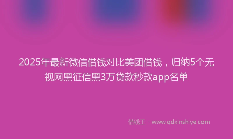 2025年最新微信借钱对比美团借钱，归纳5个无视网黑征信黑3万贷款秒款app名单