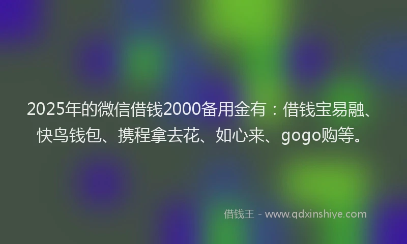 2025年的微信借钱2000备用金有：借钱宝易融、快鸟钱包、携程拿去花、如心来、gogo购等。
