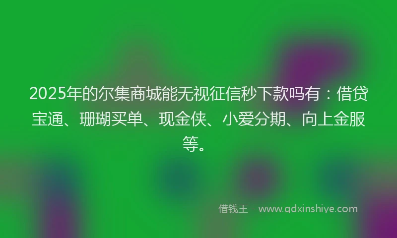 2025年的尔集商城能无视征信秒下款吗有：借贷宝通、珊瑚买单、现金侠、小爱分期、向上金服等。