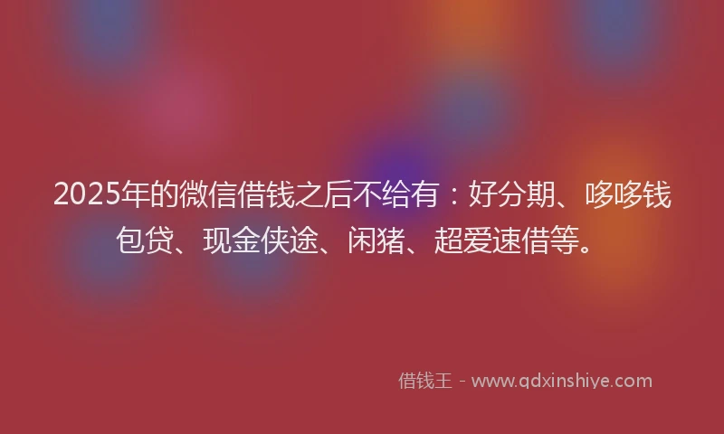 2025年的微信借钱之后不给有：好分期、哆哆钱包贷、现金侠途、闲猪、超爱速借等。
