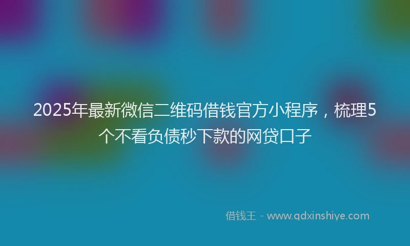 2025年最新微信二维码借钱官方小程序，梳理5个不看负债秒下款的网贷口子