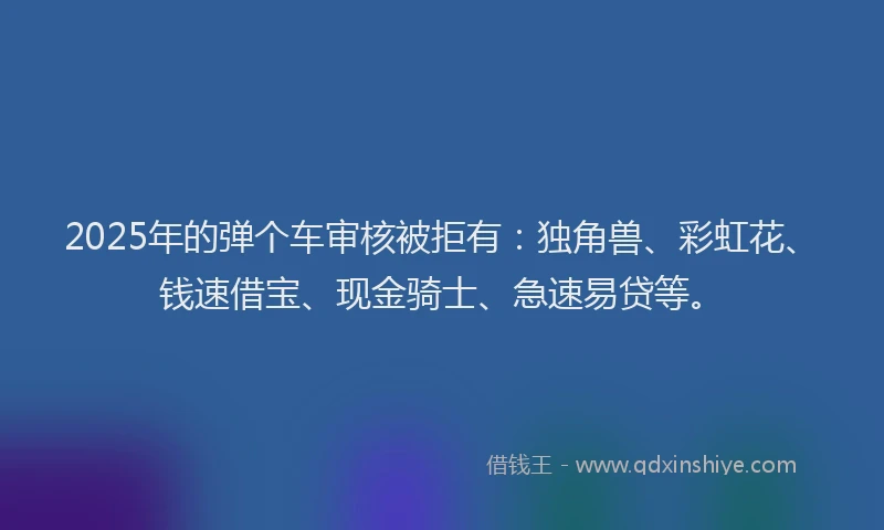 2025年的弹个车审核被拒有：独角兽、彩虹花、钱速借宝、现金骑士、急速易贷等。