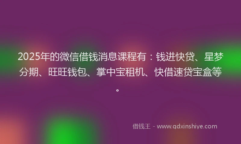 2025年的微信借钱消息课程有：钱进快贷、星梦分期、旺旺钱包、掌中宝租机、快借速贷宝盒等。
