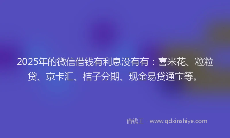 2025年的微信借钱有利息没有有：喜米花、粒粒贷、京卡汇、桔子分期、现金易贷通宝等。