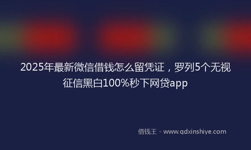 2025年最新微信借钱怎么留凭证，罗列5个无视征信黑白100%秒下网贷app