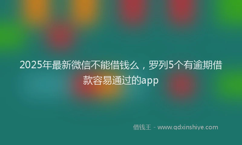 2025年最新微信不能借钱么，罗列5个有逾期借款容易通过的app