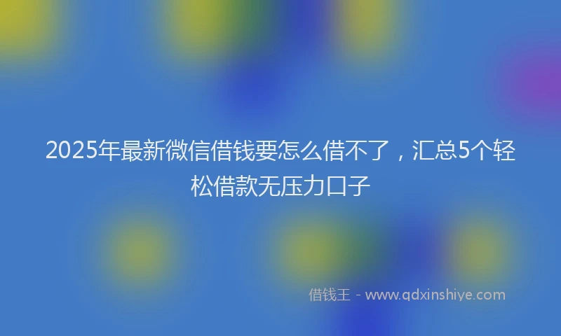 2025年最新微信借钱要怎么借不了，汇总5个轻松借款无压力口子