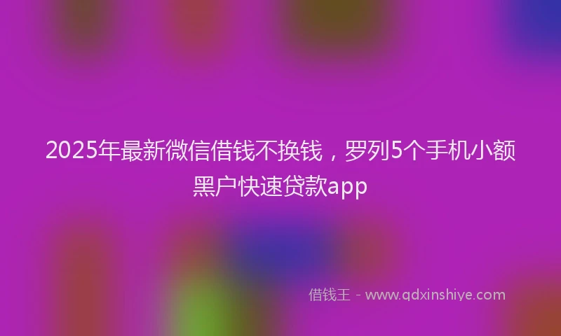 2025年最新微信借钱不换钱，罗列5个手机小额黑户快速贷款app