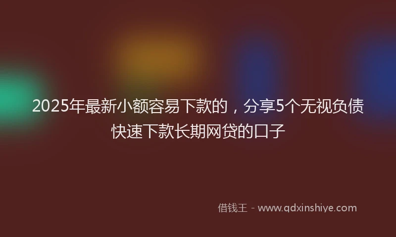 2025年最新小额容易下款的，分享5个无视负债快速下款长期网贷的口子