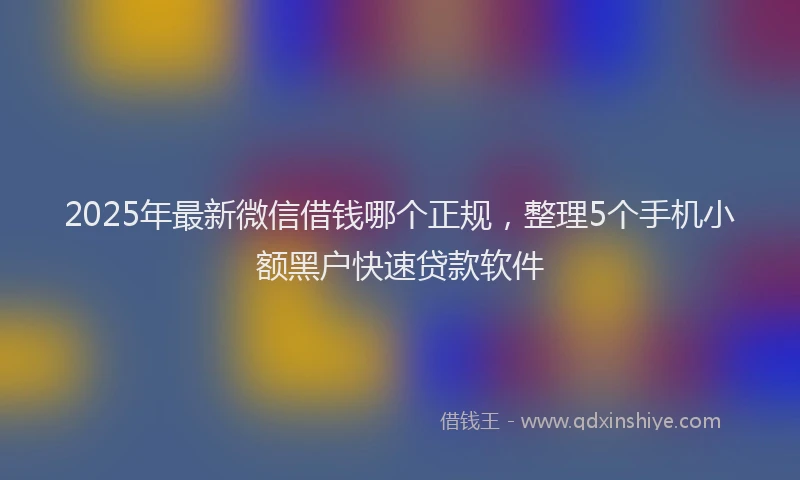 2025年最新微信借钱哪个正规，整理5个手机小额黑户快速贷款软件