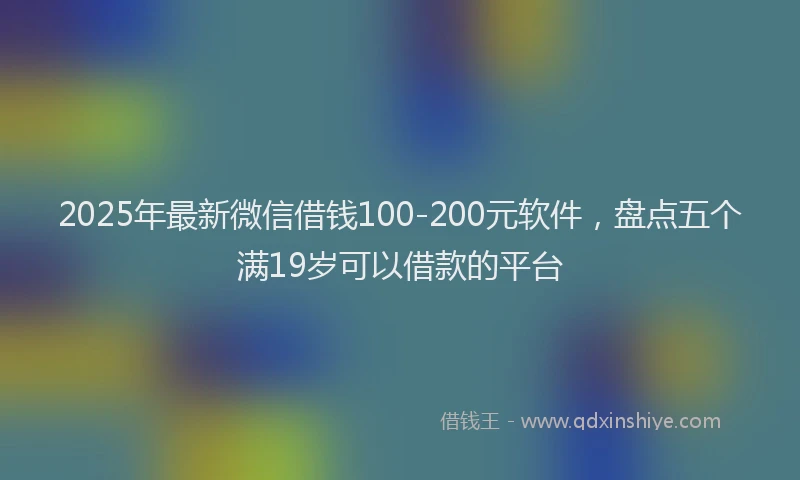 2025年最新微信借钱100-200元软件，盘点五个满19岁可以借款的平台
