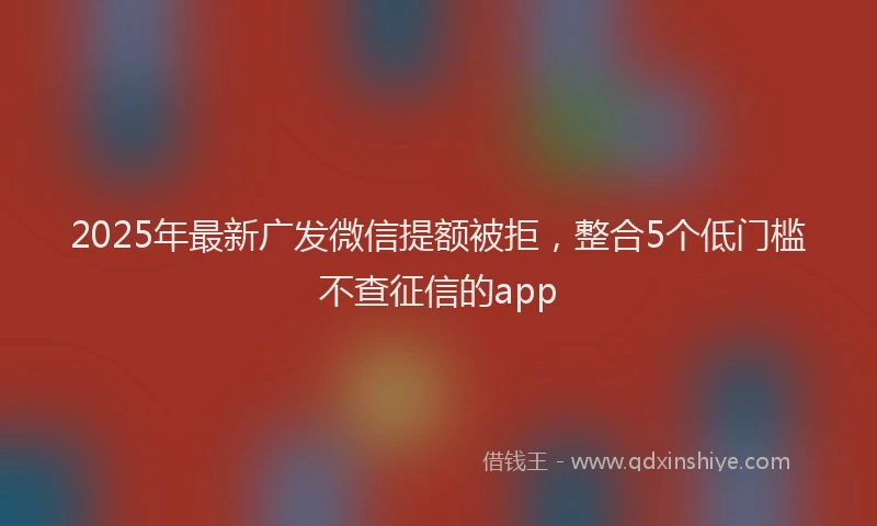 2025年最新广发微信提额被拒，整合5个低门槛不查征信的app