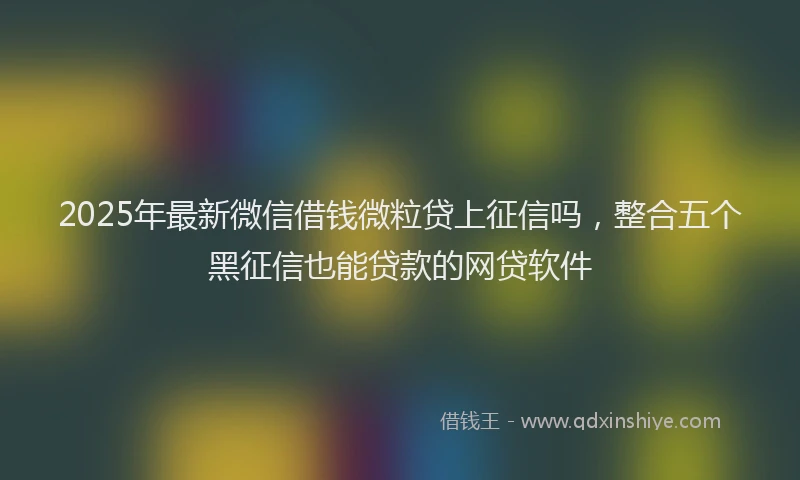 2025年最新微信借钱微粒贷上征信吗，整合五个黑征信也能贷款的网贷软件