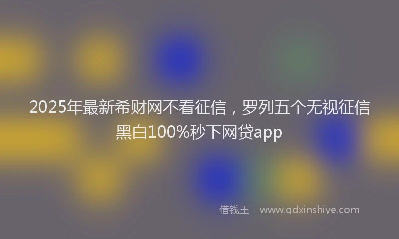 2025年最新希财网不看征信，罗列五个无视征信黑白100%秒下网贷app