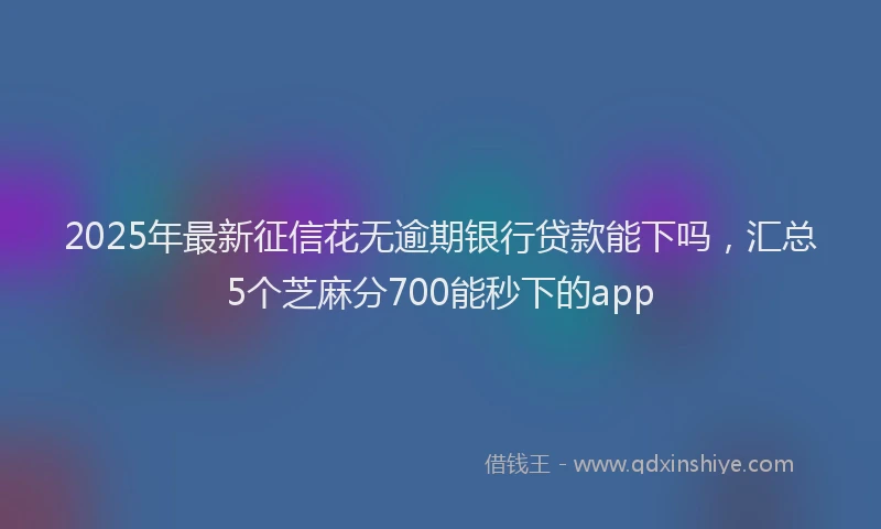 2025年最新征信花无逾期银行贷款能下吗，汇总5个芝麻分700能秒下的app