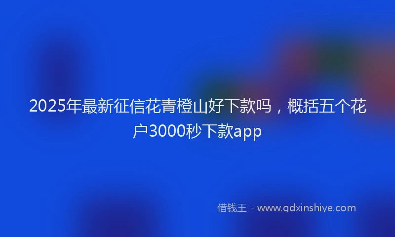 2025年最新征信花青橙山好下款吗，概括五个花户3000秒下款app