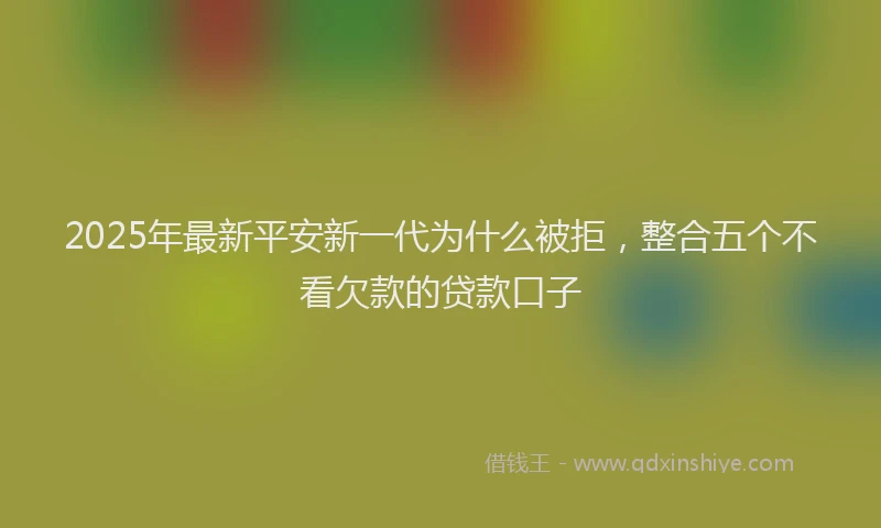2025年最新平安新一代为什么被拒，整合五个不看欠款的贷款口子