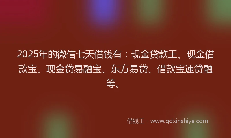 2025年的微信七天借钱有：现金贷款王、现金借款宝、现金贷易融宝、东方易贷、借款宝速贷融等。