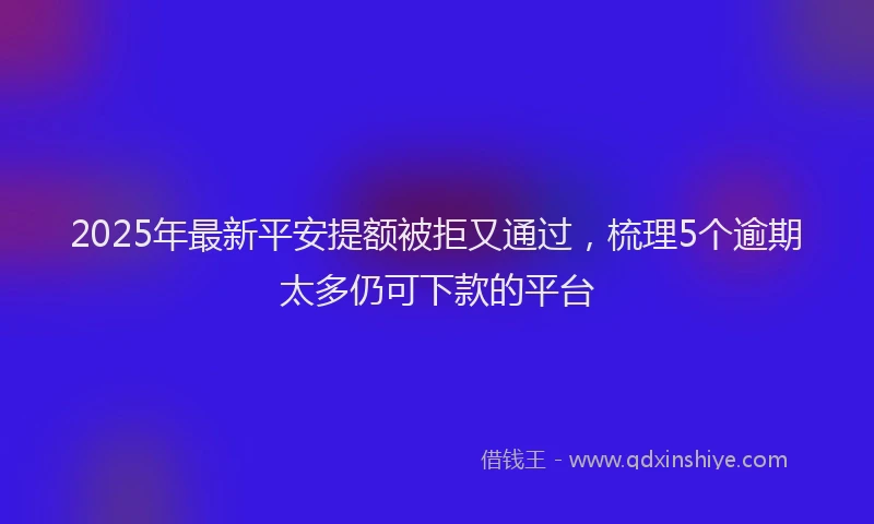 2025年最新平安提额被拒又通过，梳理5个逾期太多仍可下款的平台