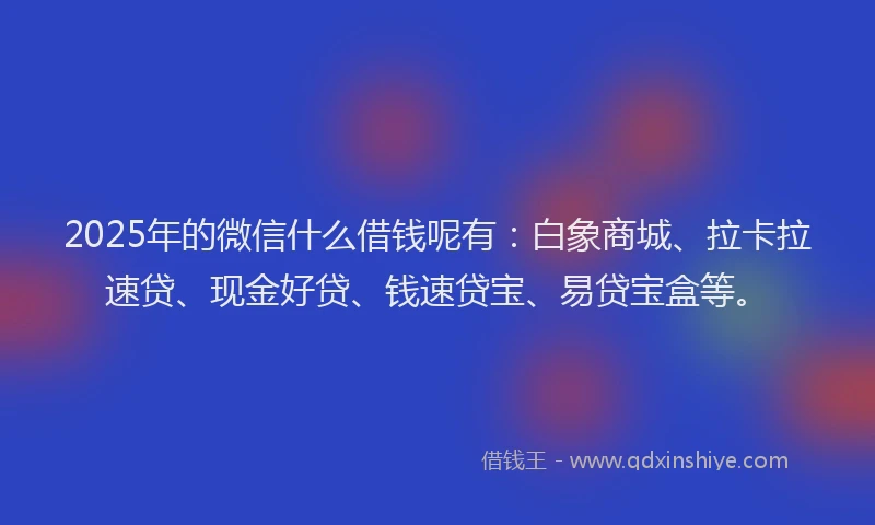 2025年的微信什么借钱呢有：白象商城、拉卡拉速贷、现金好贷、钱速贷宝、易贷宝盒等。