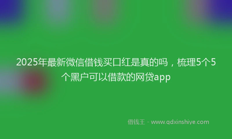 2025年最新微信借钱买口红是真的吗，梳理5个5个黑户可以借款的网贷app