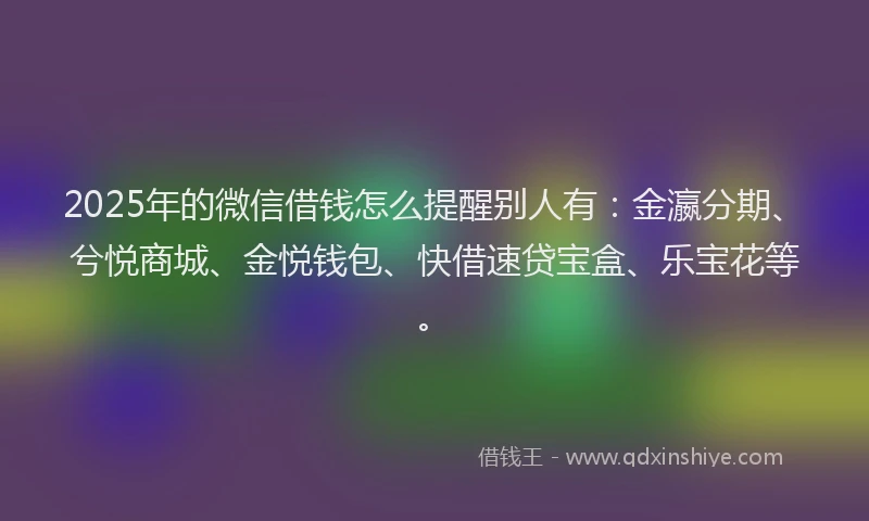 2025年的微信借钱怎么提醒别人有：金瀛分期、兮悦商城、金悦钱包、快借速贷宝盒、乐宝花等。