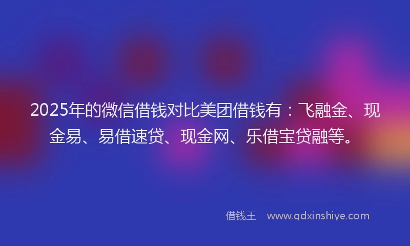 2025年的微信借钱对比美团借钱有：飞融金、现金易、易借速贷、现金网、乐借宝贷融等。