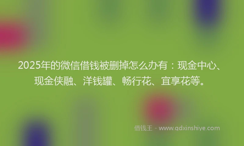 2025年的微信借钱被删掉怎么办有：现金中心、现金侠融、洋钱罐、畅行花、宜享花等。